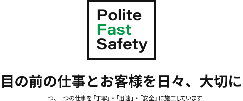 「Polite」「Fast」「Safety」目の前の仕事とお客様を日々、大切に。一つ、一つの仕事を「丁寧」・「迅速」・「安全」に施工しています